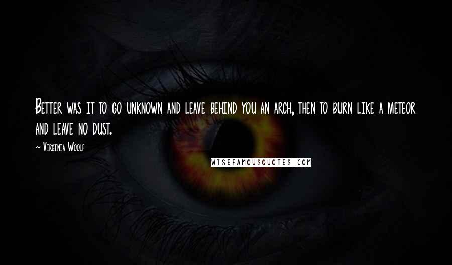 Virginia Woolf Quotes: Better was it to go unknown and leave behind you an arch, then to burn like a meteor and leave no dust.