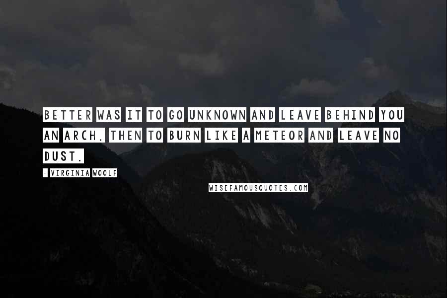 Virginia Woolf Quotes: Better was it to go unknown and leave behind you an arch, then to burn like a meteor and leave no dust.