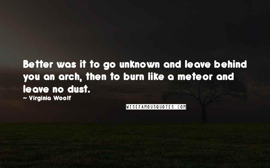 Virginia Woolf Quotes: Better was it to go unknown and leave behind you an arch, then to burn like a meteor and leave no dust.