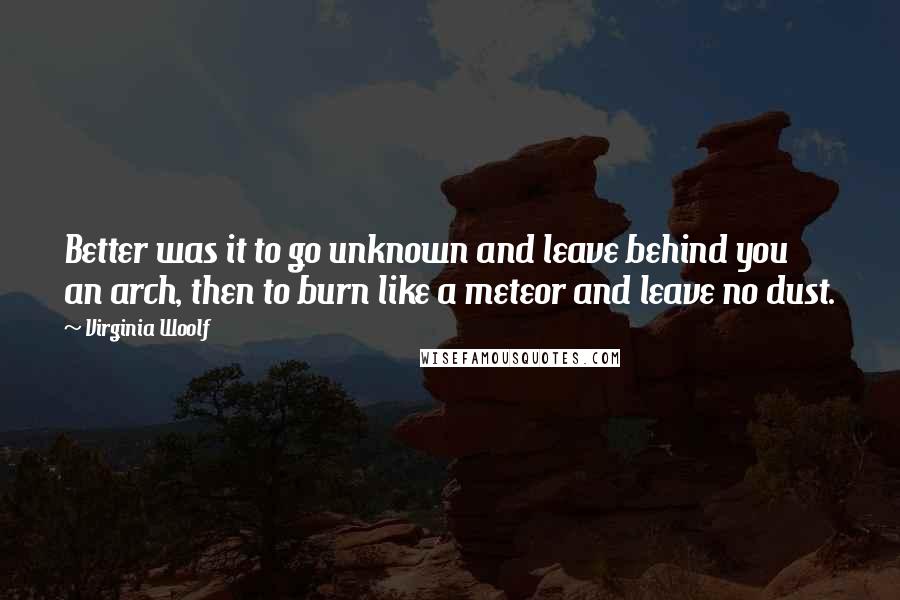 Virginia Woolf Quotes: Better was it to go unknown and leave behind you an arch, then to burn like a meteor and leave no dust.