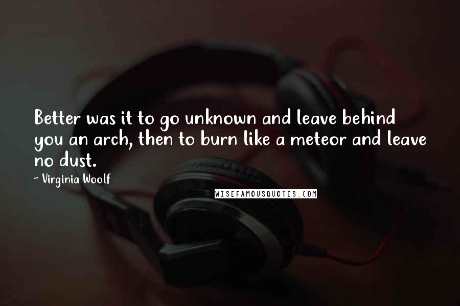 Virginia Woolf Quotes: Better was it to go unknown and leave behind you an arch, then to burn like a meteor and leave no dust.