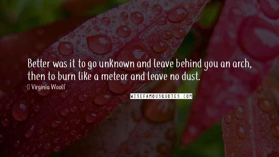 Virginia Woolf Quotes: Better was it to go unknown and leave behind you an arch, then to burn like a meteor and leave no dust.