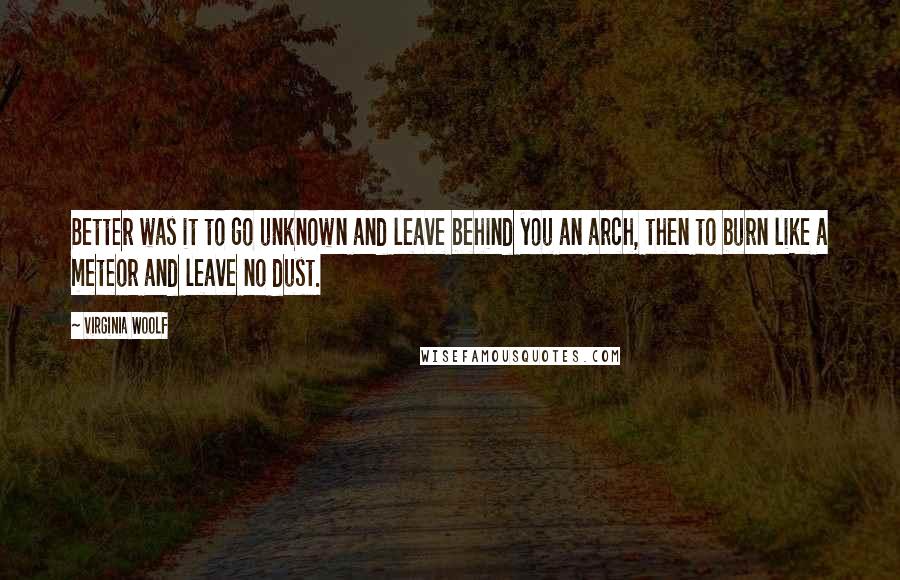 Virginia Woolf Quotes: Better was it to go unknown and leave behind you an arch, then to burn like a meteor and leave no dust.