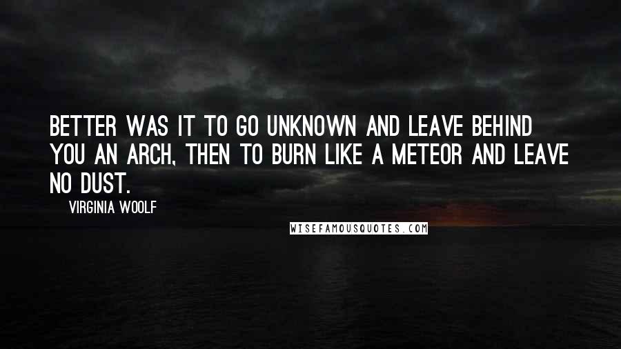 Virginia Woolf Quotes: Better was it to go unknown and leave behind you an arch, then to burn like a meteor and leave no dust.