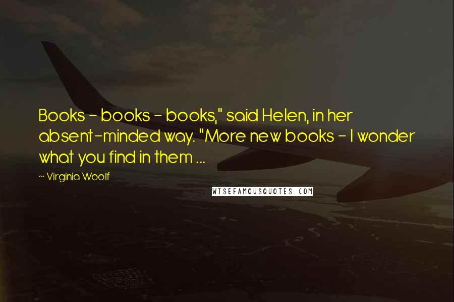 Virginia Woolf Quotes: Books - books - books," said Helen, in her absent-minded way. "More new books - I wonder what you find in them ...