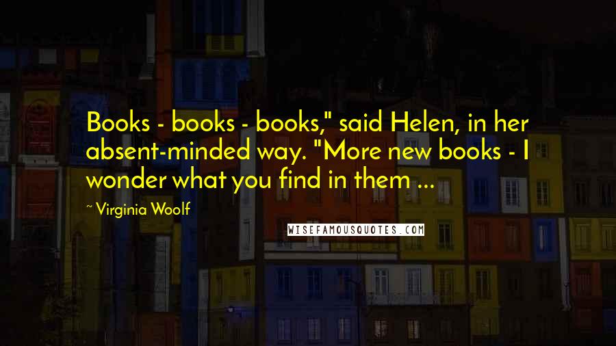 Virginia Woolf Quotes: Books - books - books," said Helen, in her absent-minded way. "More new books - I wonder what you find in them ...