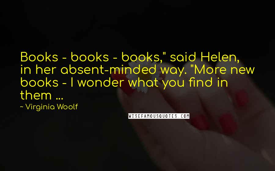 Virginia Woolf Quotes: Books - books - books," said Helen, in her absent-minded way. "More new books - I wonder what you find in them ...