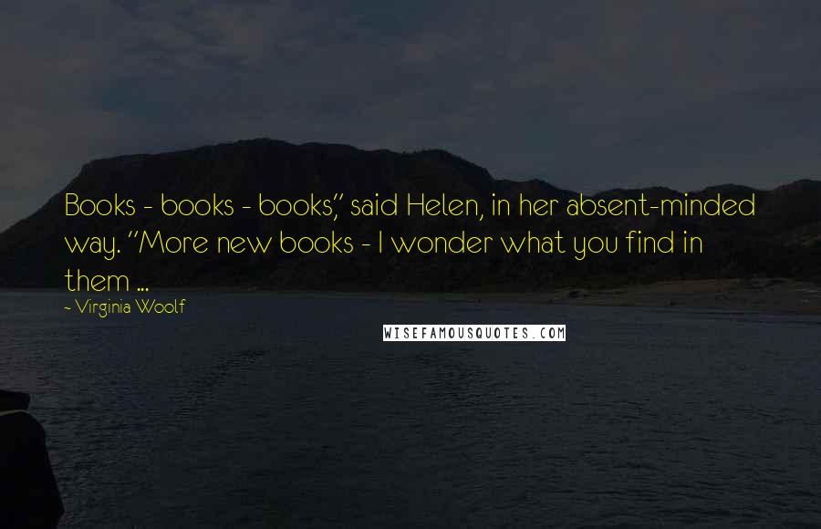 Virginia Woolf Quotes: Books - books - books," said Helen, in her absent-minded way. "More new books - I wonder what you find in them ...