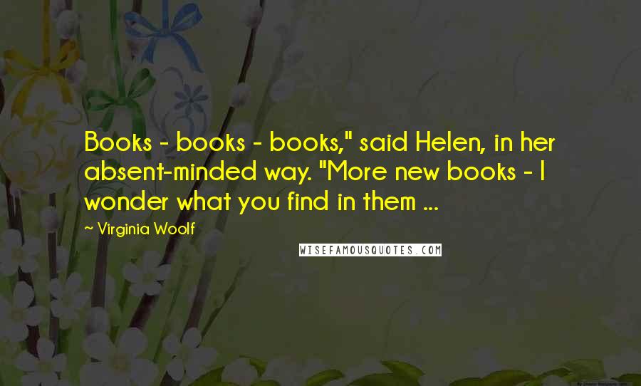 Virginia Woolf Quotes: Books - books - books," said Helen, in her absent-minded way. "More new books - I wonder what you find in them ...