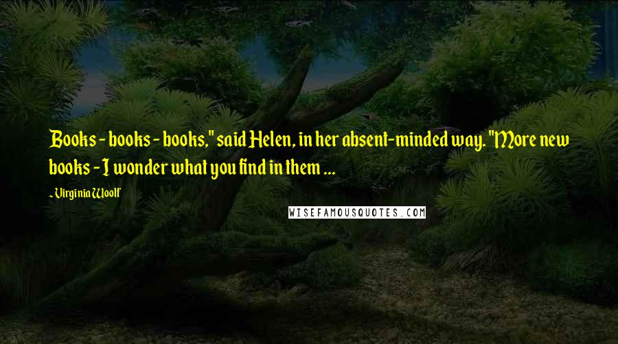 Virginia Woolf Quotes: Books - books - books," said Helen, in her absent-minded way. "More new books - I wonder what you find in them ...