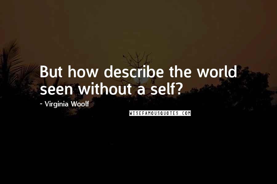 Virginia Woolf Quotes: But how describe the world seen without a self?