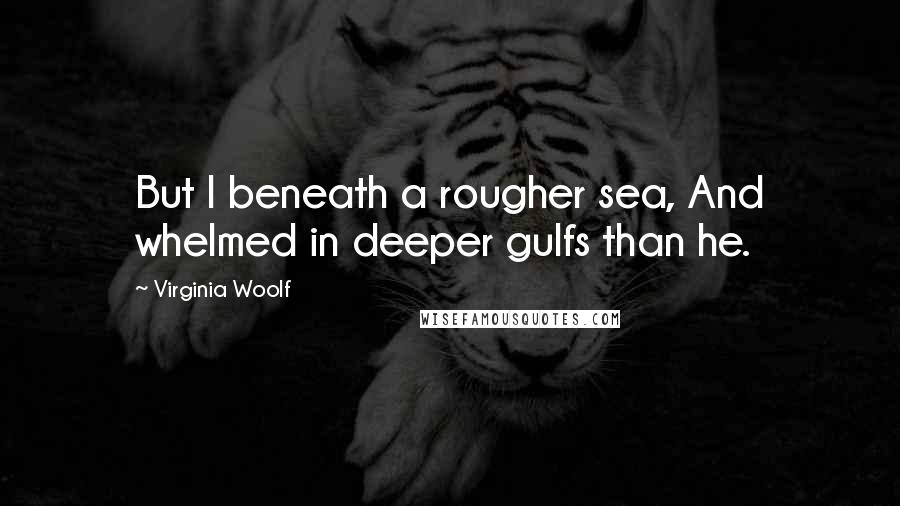 Virginia Woolf Quotes: But I beneath a rougher sea, And whelmed in deeper gulfs than he.