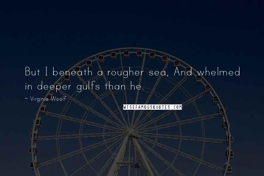 Virginia Woolf Quotes: But I beneath a rougher sea, And whelmed in deeper gulfs than he.