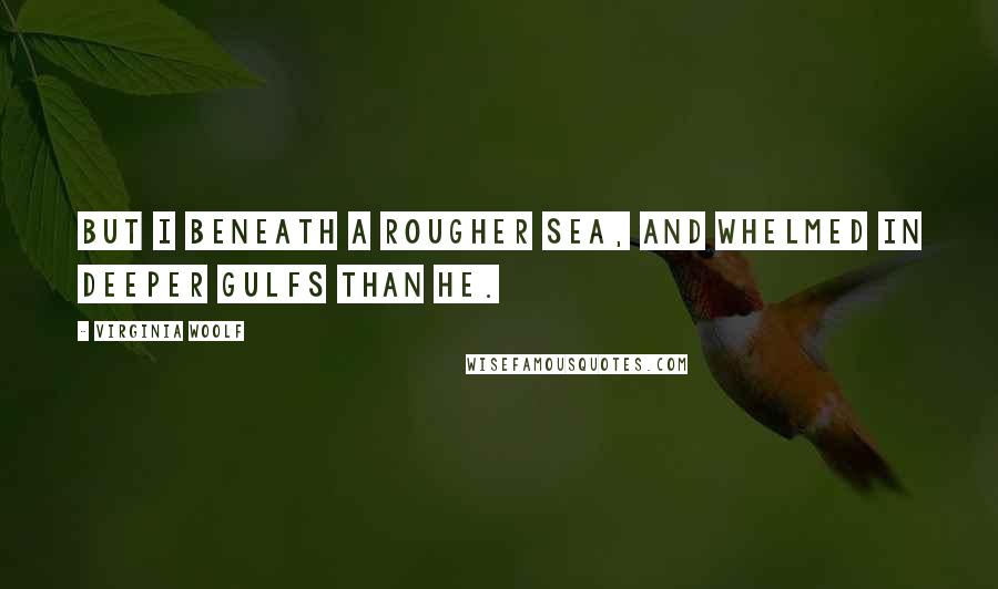 Virginia Woolf Quotes: But I beneath a rougher sea, And whelmed in deeper gulfs than he.