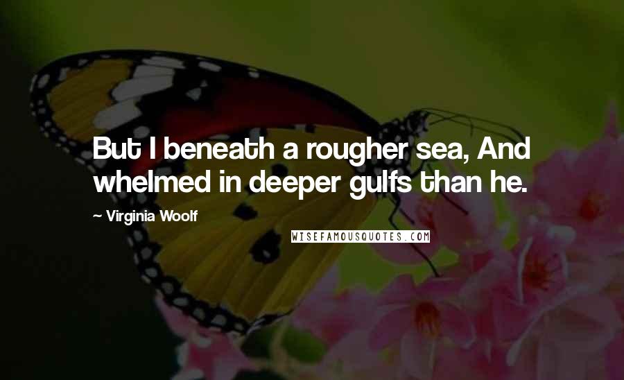 Virginia Woolf Quotes: But I beneath a rougher sea, And whelmed in deeper gulfs than he.