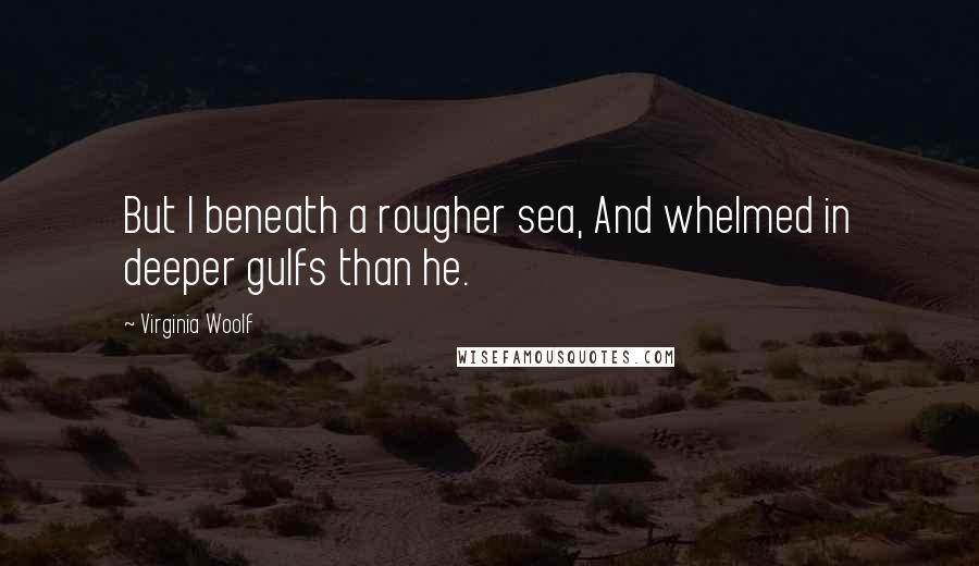 Virginia Woolf Quotes: But I beneath a rougher sea, And whelmed in deeper gulfs than he.