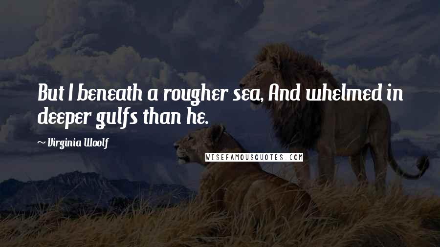 Virginia Woolf Quotes: But I beneath a rougher sea, And whelmed in deeper gulfs than he.