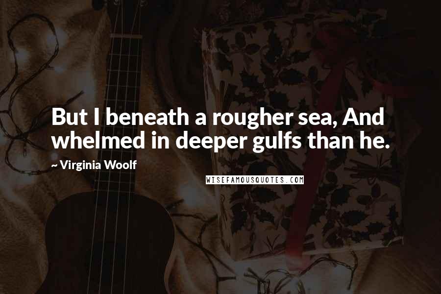 Virginia Woolf Quotes: But I beneath a rougher sea, And whelmed in deeper gulfs than he.
