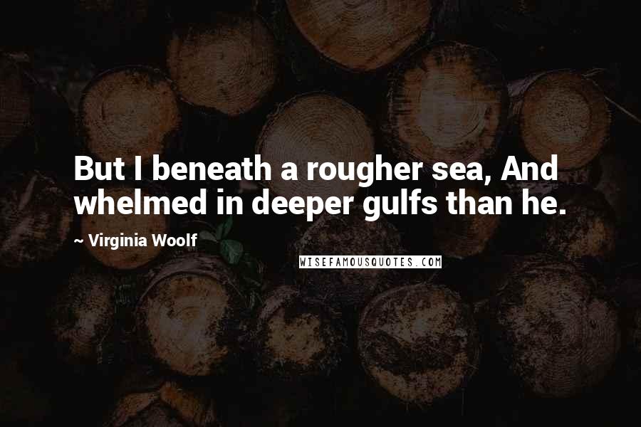 Virginia Woolf Quotes: But I beneath a rougher sea, And whelmed in deeper gulfs than he.