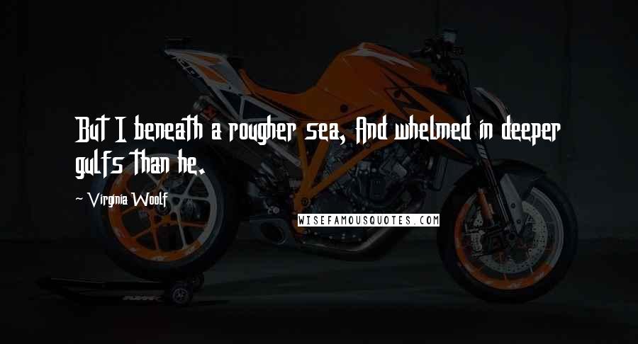 Virginia Woolf Quotes: But I beneath a rougher sea, And whelmed in deeper gulfs than he.