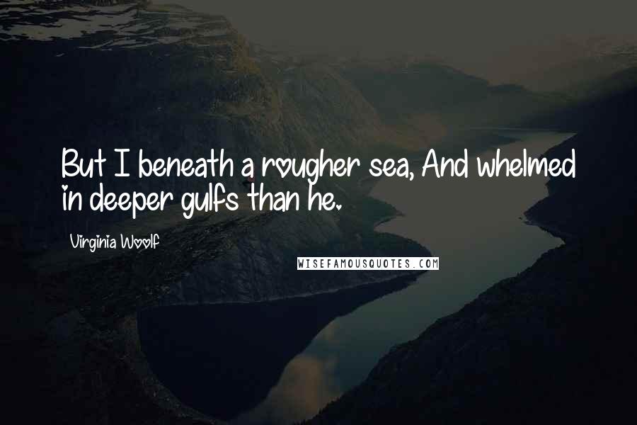 Virginia Woolf Quotes: But I beneath a rougher sea, And whelmed in deeper gulfs than he.