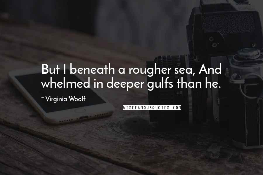 Virginia Woolf Quotes: But I beneath a rougher sea, And whelmed in deeper gulfs than he.