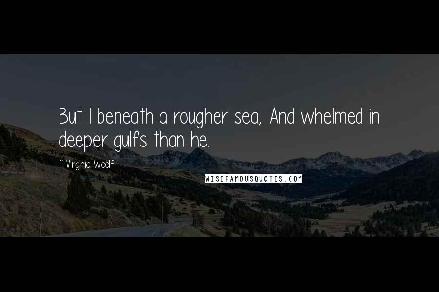 Virginia Woolf Quotes: But I beneath a rougher sea, And whelmed in deeper gulfs than he.