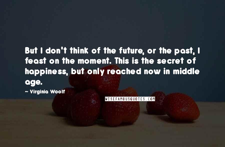 Virginia Woolf Quotes: But I don't think of the future, or the past, I feast on the moment. This is the secret of happiness, but only reached now in middle age.