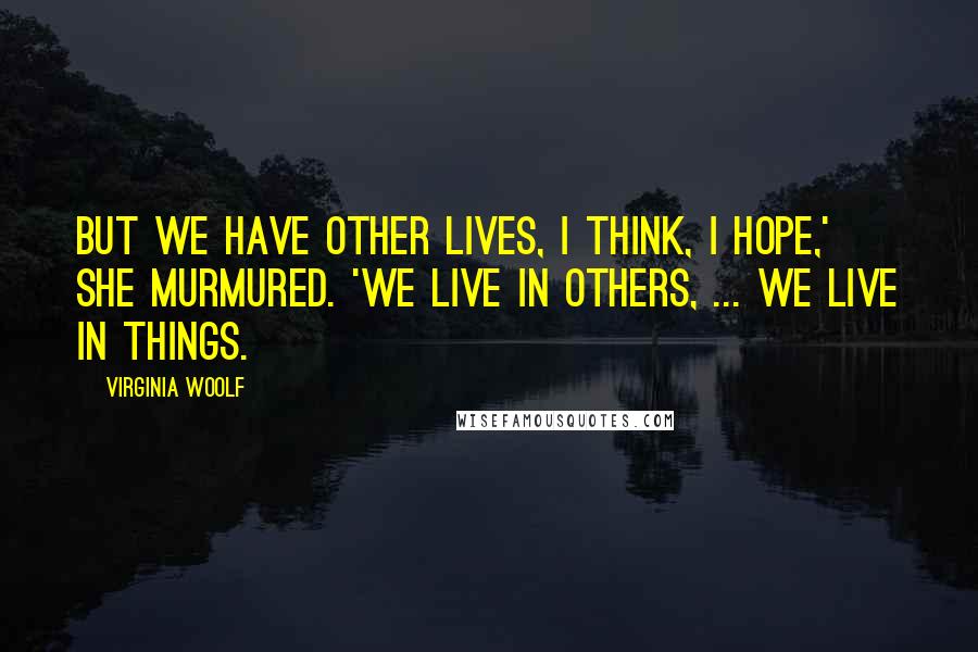 Virginia Woolf Quotes: But we have other lives, I think, I hope,' she murmured. 'We live in others, ... We live in things.