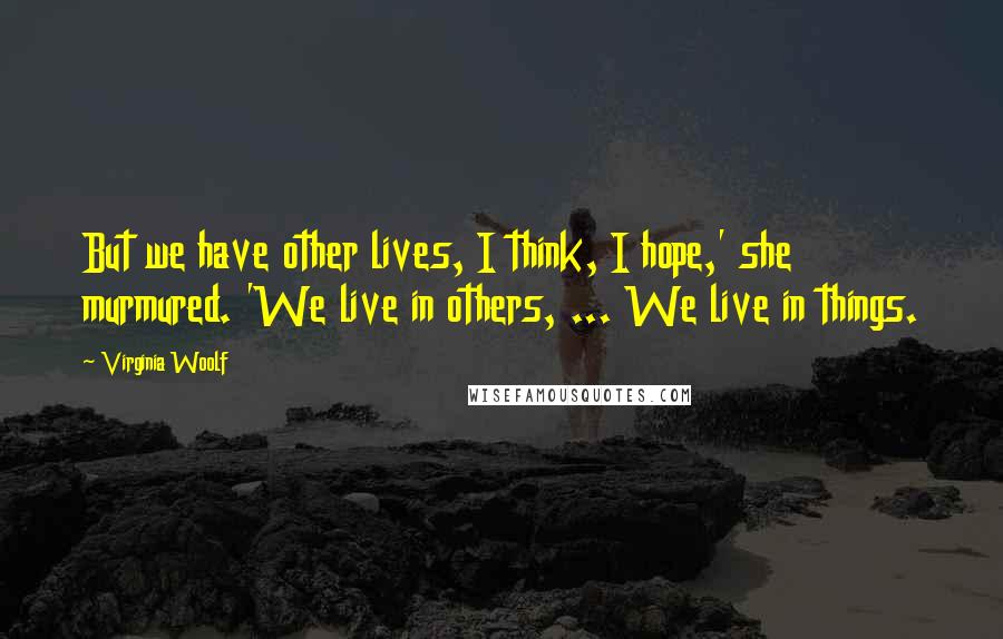 Virginia Woolf Quotes: But we have other lives, I think, I hope,' she murmured. 'We live in others, ... We live in things.