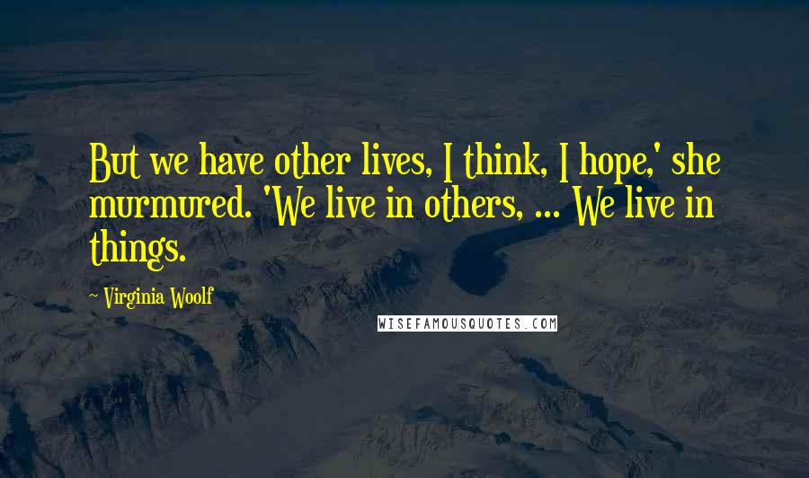 Virginia Woolf Quotes: But we have other lives, I think, I hope,' she murmured. 'We live in others, ... We live in things.