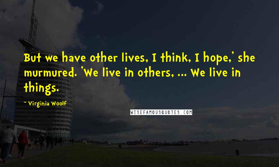 Virginia Woolf Quotes: But we have other lives, I think, I hope,' she murmured. 'We live in others, ... We live in things.