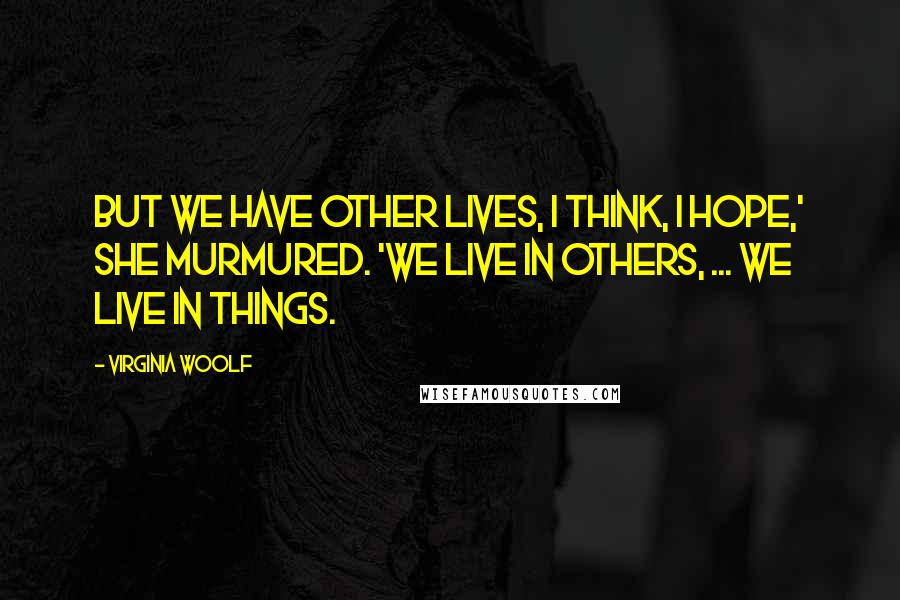 Virginia Woolf Quotes: But we have other lives, I think, I hope,' she murmured. 'We live in others, ... We live in things.