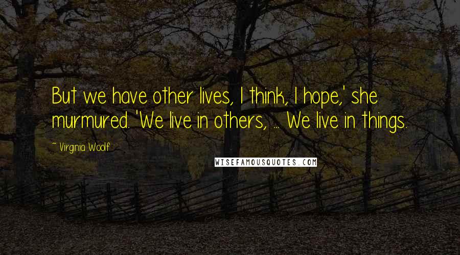 Virginia Woolf Quotes: But we have other lives, I think, I hope,' she murmured. 'We live in others, ... We live in things.