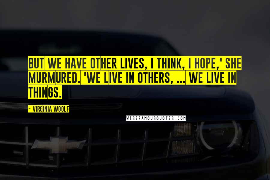 Virginia Woolf Quotes: But we have other lives, I think, I hope,' she murmured. 'We live in others, ... We live in things.