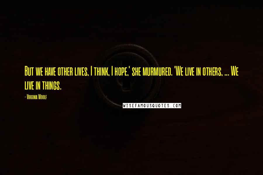 Virginia Woolf Quotes: But we have other lives, I think, I hope,' she murmured. 'We live in others, ... We live in things.