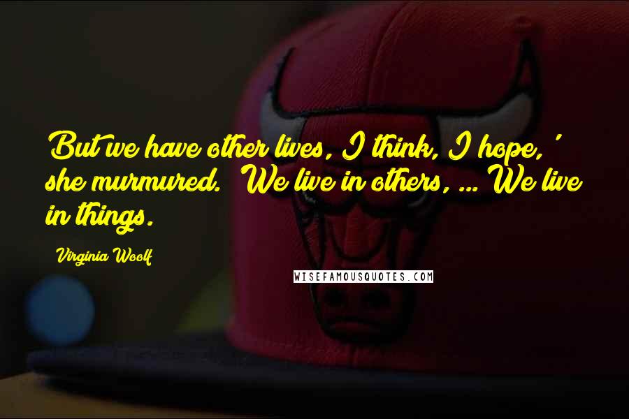 Virginia Woolf Quotes: But we have other lives, I think, I hope,' she murmured. 'We live in others, ... We live in things.