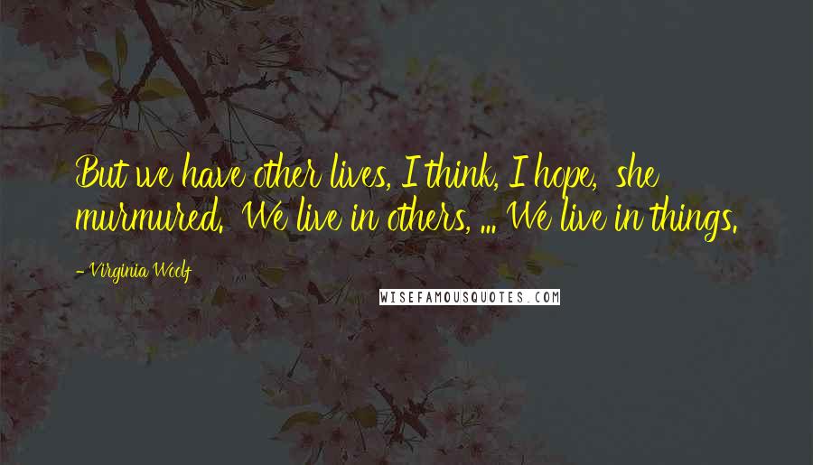 Virginia Woolf Quotes: But we have other lives, I think, I hope,' she murmured. 'We live in others, ... We live in things.