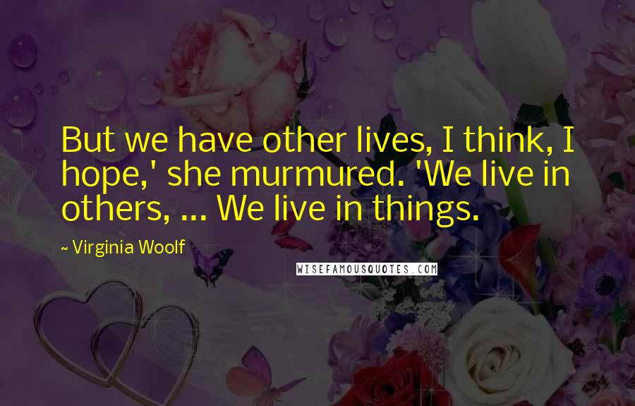 Virginia Woolf Quotes: But we have other lives, I think, I hope,' she murmured. 'We live in others, ... We live in things.