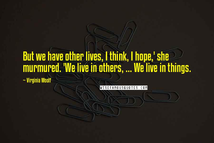 Virginia Woolf Quotes: But we have other lives, I think, I hope,' she murmured. 'We live in others, ... We live in things.