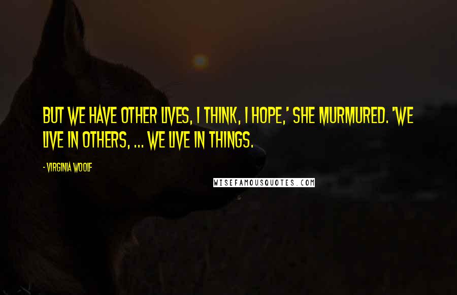 Virginia Woolf Quotes: But we have other lives, I think, I hope,' she murmured. 'We live in others, ... We live in things.