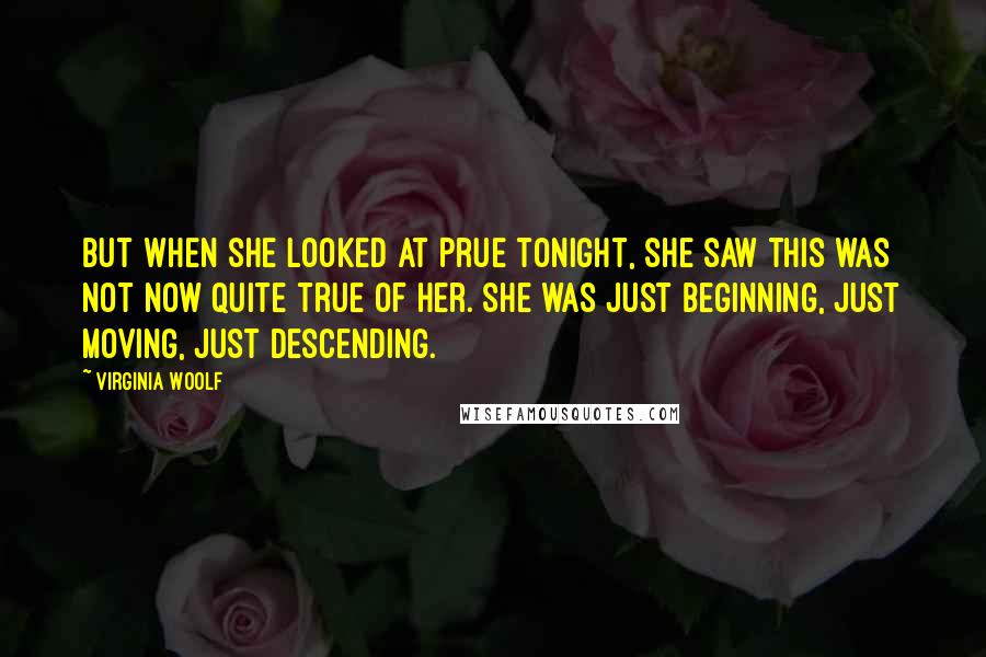 Virginia Woolf Quotes: But when she looked at Prue tonight, she saw this was not now quite true of her. She was just beginning, just moving, just descending.