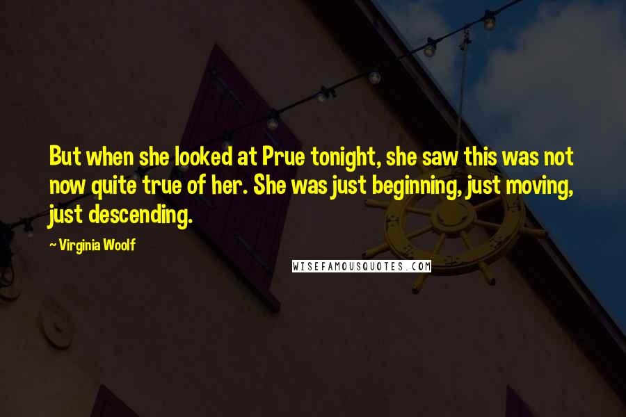 Virginia Woolf Quotes: But when she looked at Prue tonight, she saw this was not now quite true of her. She was just beginning, just moving, just descending.