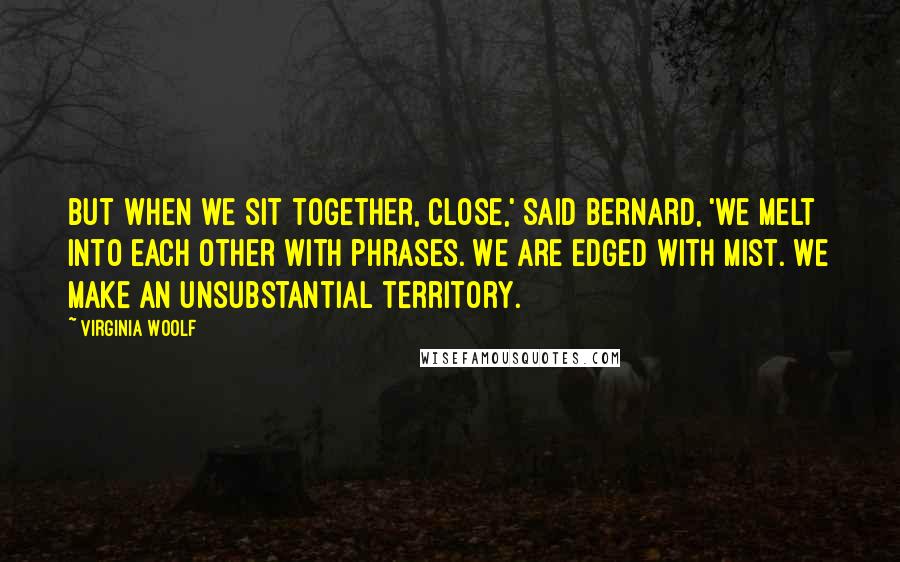 Virginia Woolf Quotes: But when we sit together, close,' said Bernard, 'we melt into each other with phrases. We are edged with mist. We make an unsubstantial territory.