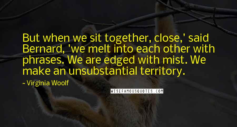 Virginia Woolf Quotes: But when we sit together, close,' said Bernard, 'we melt into each other with phrases. We are edged with mist. We make an unsubstantial territory.