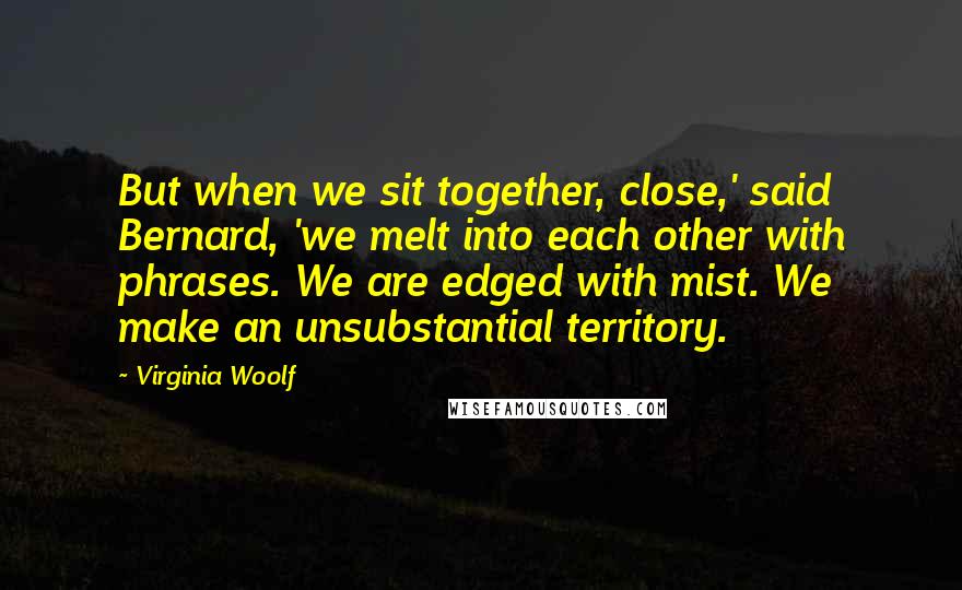 Virginia Woolf Quotes: But when we sit together, close,' said Bernard, 'we melt into each other with phrases. We are edged with mist. We make an unsubstantial territory.
