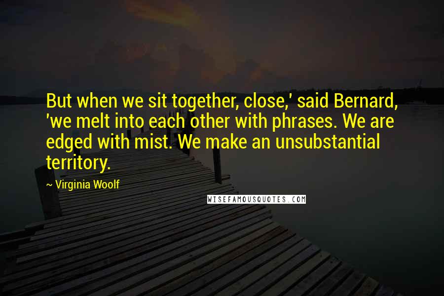 Virginia Woolf Quotes: But when we sit together, close,' said Bernard, 'we melt into each other with phrases. We are edged with mist. We make an unsubstantial territory.