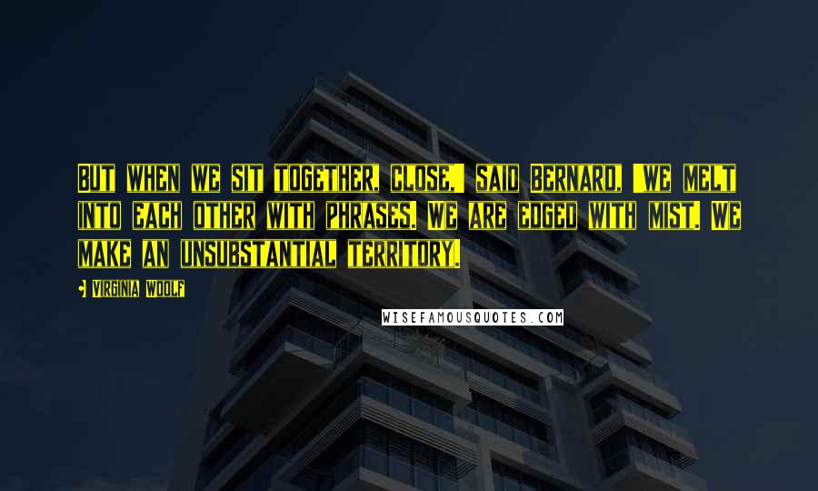 Virginia Woolf Quotes: But when we sit together, close,' said Bernard, 'we melt into each other with phrases. We are edged with mist. We make an unsubstantial territory.