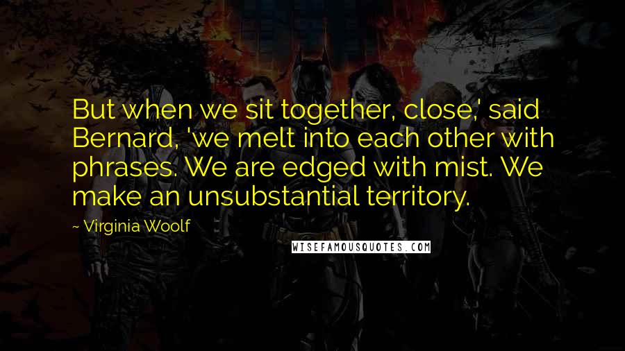 Virginia Woolf Quotes: But when we sit together, close,' said Bernard, 'we melt into each other with phrases. We are edged with mist. We make an unsubstantial territory.