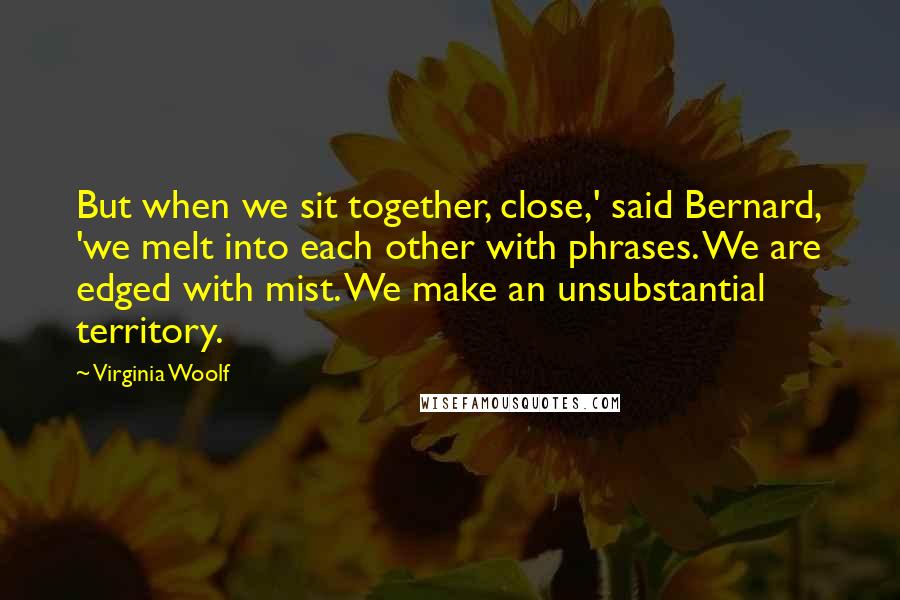 Virginia Woolf Quotes: But when we sit together, close,' said Bernard, 'we melt into each other with phrases. We are edged with mist. We make an unsubstantial territory.